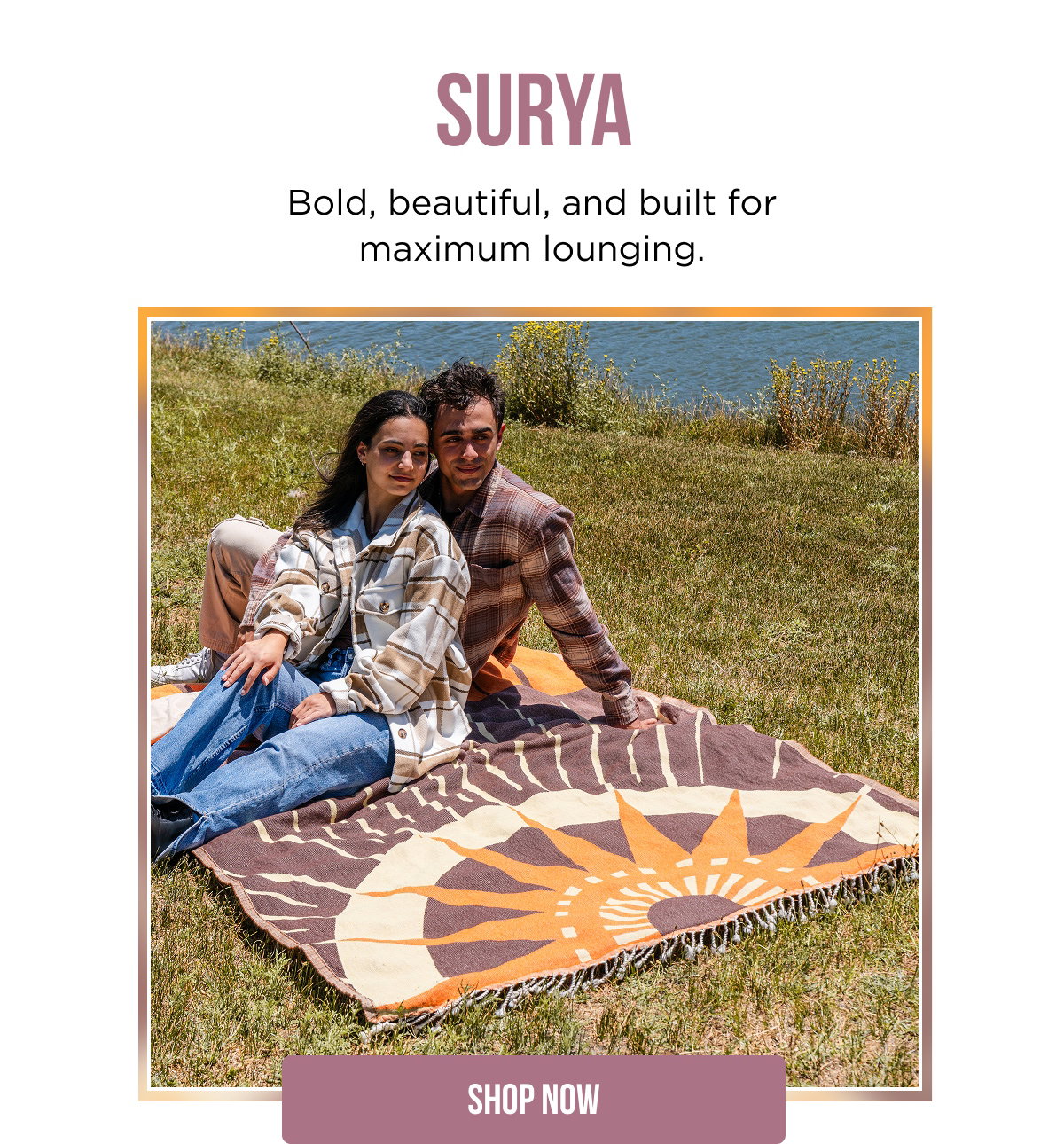 SURYA  Bold, beautiful, and built for maximum lounging.  [[SHOP NOW]]