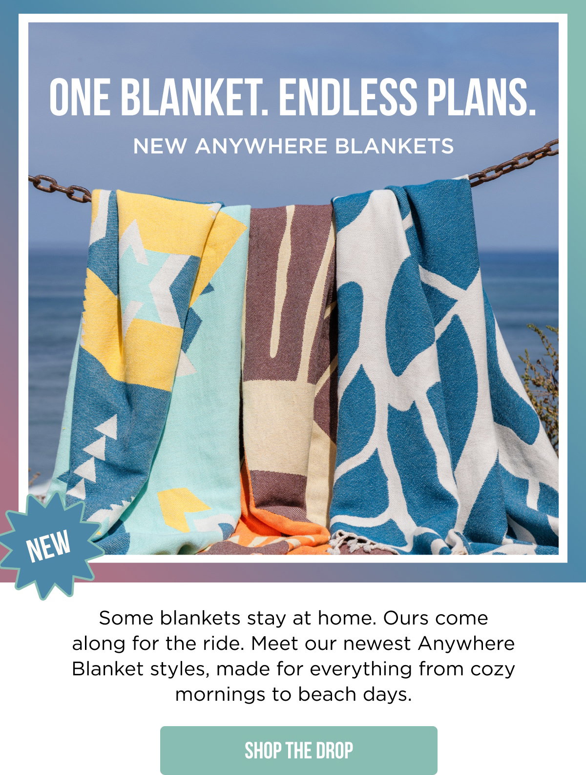 NEW ONE BLANKET. ENDLESS PLANS. NEW ANYWHERE BLANKETS  Some blankets stay at home. Ours come along for the ride. Meet our newest Anywhere Blanket styles, made for everything from cozy mornings to beach days.  [[SHOP THE DROP]]