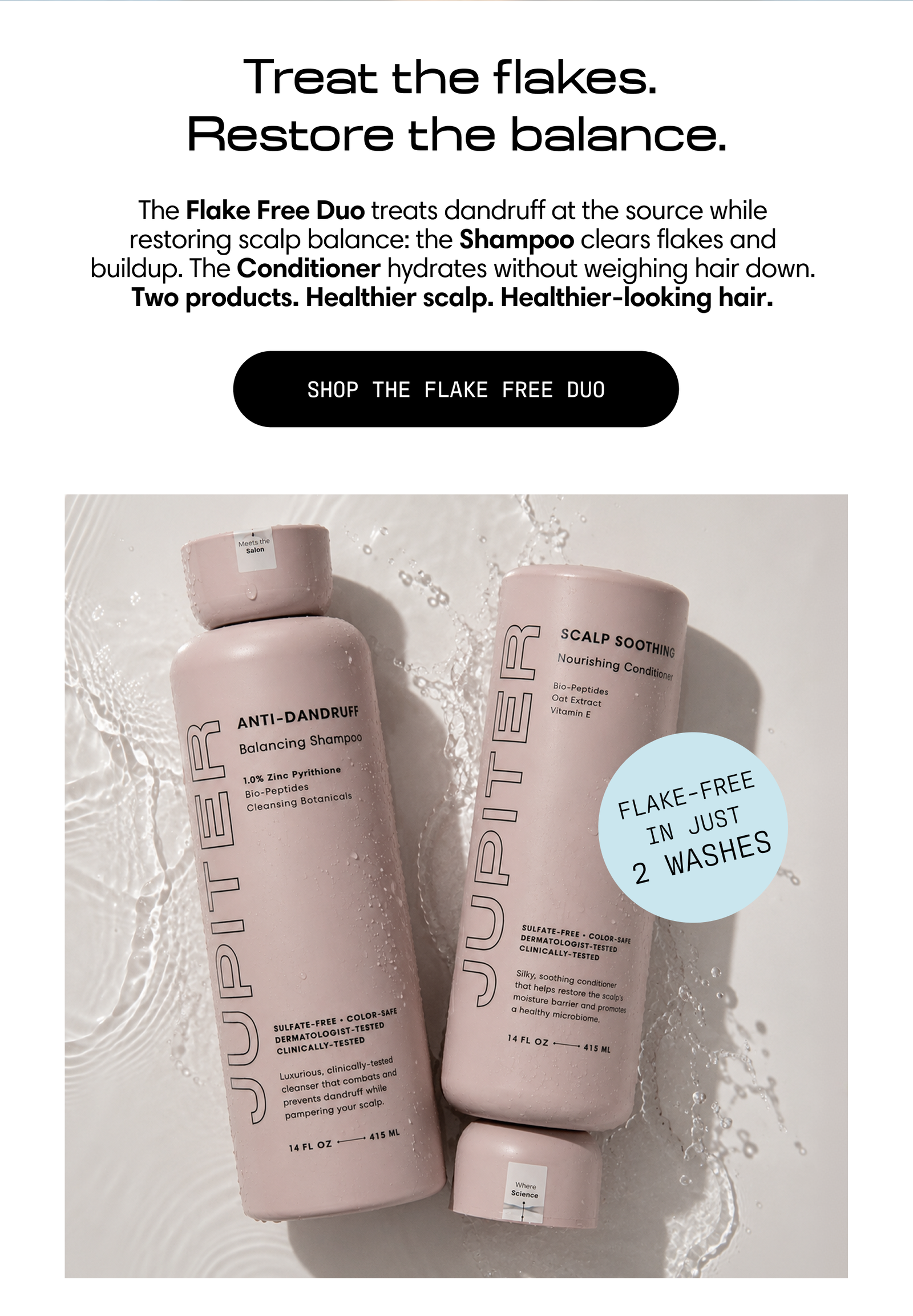 Jupiter Flake Free Duo: anti-dandruff shampoo and soothing conditioner, flake-free in just 2 washes. Shop the Flake Free Duo.
