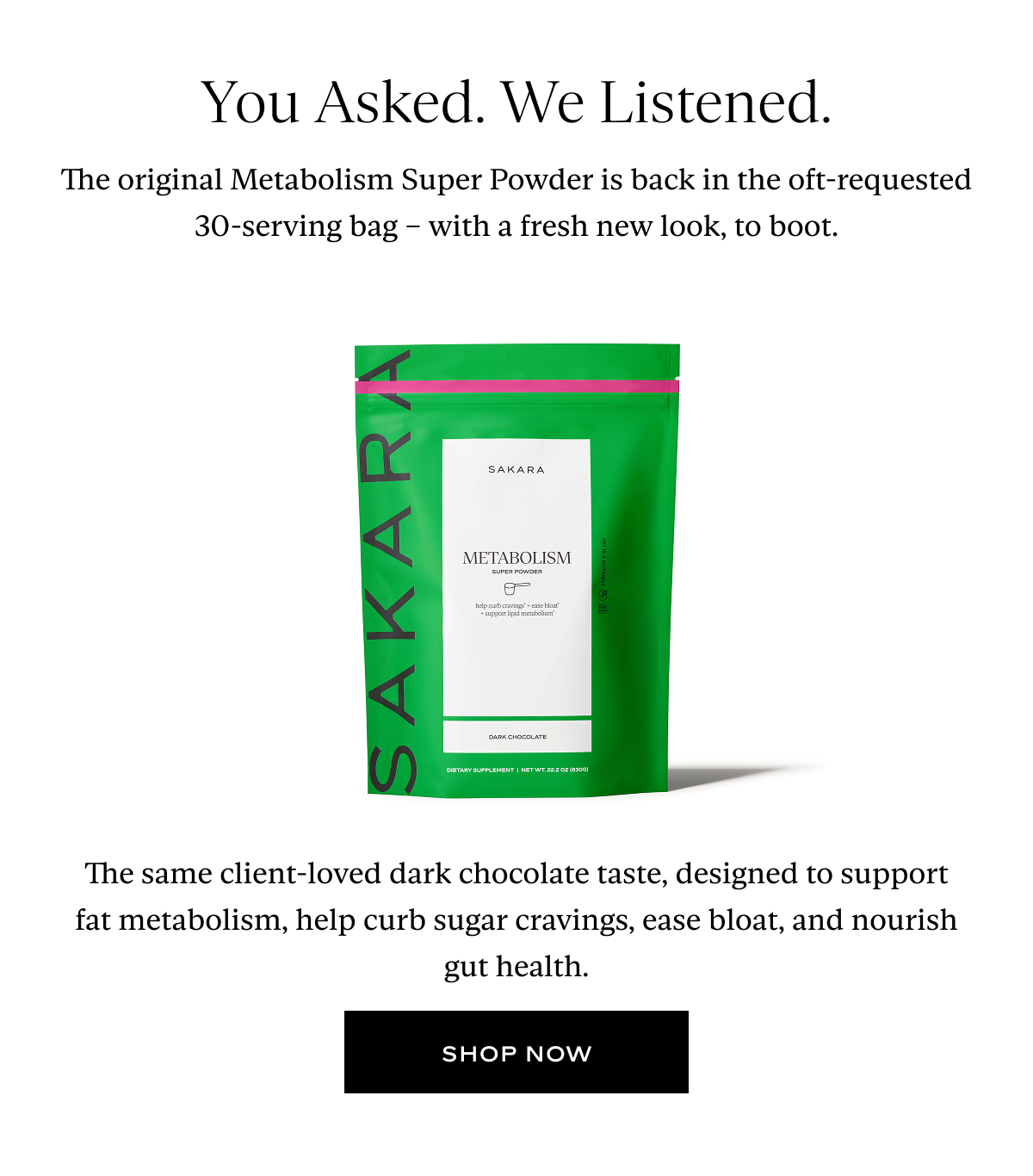 You Asked. We Listened. The original Metabolism Super Powder is back in the oft-requested 30-serving bag – with a fresh new look, to boot. The same client-loved dark chocolate taste, designed to support fat metabolism, help curb sugar cravings, ease bloat, and nourish gut health.