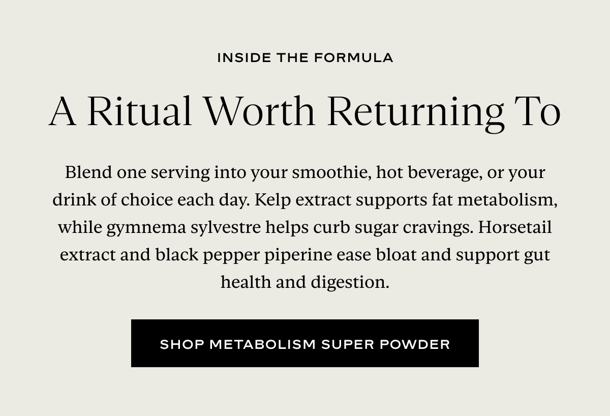 A Ritual Worth Returning To: Blend one serving into your smoothie, hot beverage, or your drink of choice each day. Kelp extract supports fat metabolism, while gymnema sylvestre helps curb sugar cravings. Horsetail extract and black pepper piperine ease bloat and support gut health and digestion.