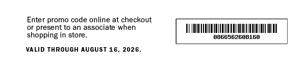 Enter promo code online at checkout or present to an associate when shopping in store. VALID THROUGH AUGUST 16, 2026. 0866562608160
