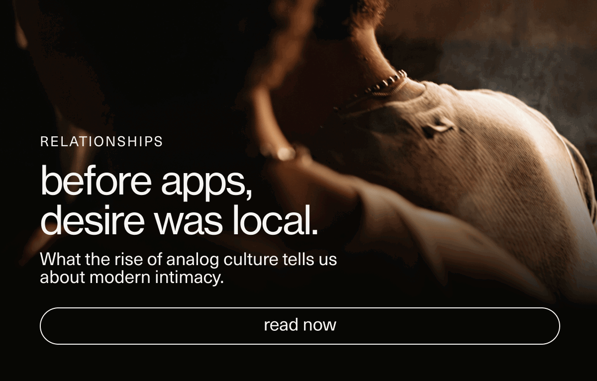 Relationships | before apps, desire was local. | What the rise of analog culture tells us about modern intimacy. | [ read now ]