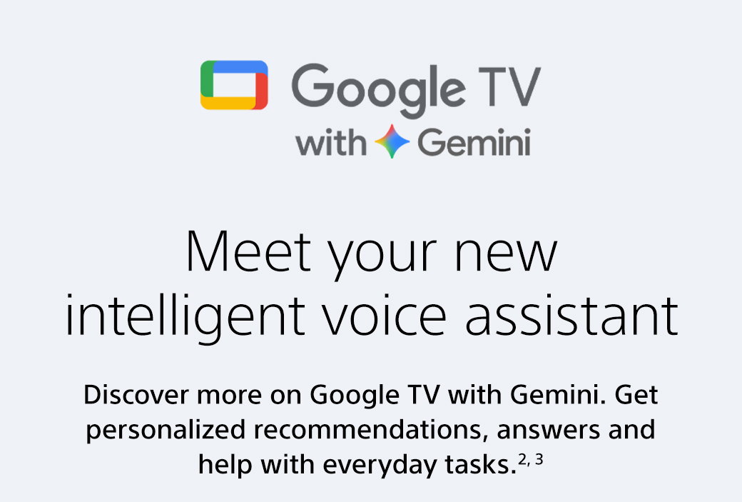 Google TV with Gemini | Meet your new intelligent voice assistant | Discover more on Google TV with Gemini. Get personlized recommendations, answers and help with everyday tasks.2,3| Explore more