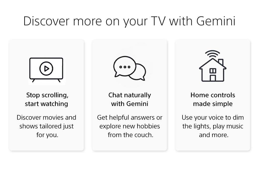Discover more on your TV with Gemini | Get personalized recommendations, answers, and help with everyday tasks. Stop scrolling, start watching | Discover movies and shows tailored for you. | Chat naturally with Gemini | Get helpful answers or explore new hobbies. | Home controls made simple | Use your voice to play music and more.