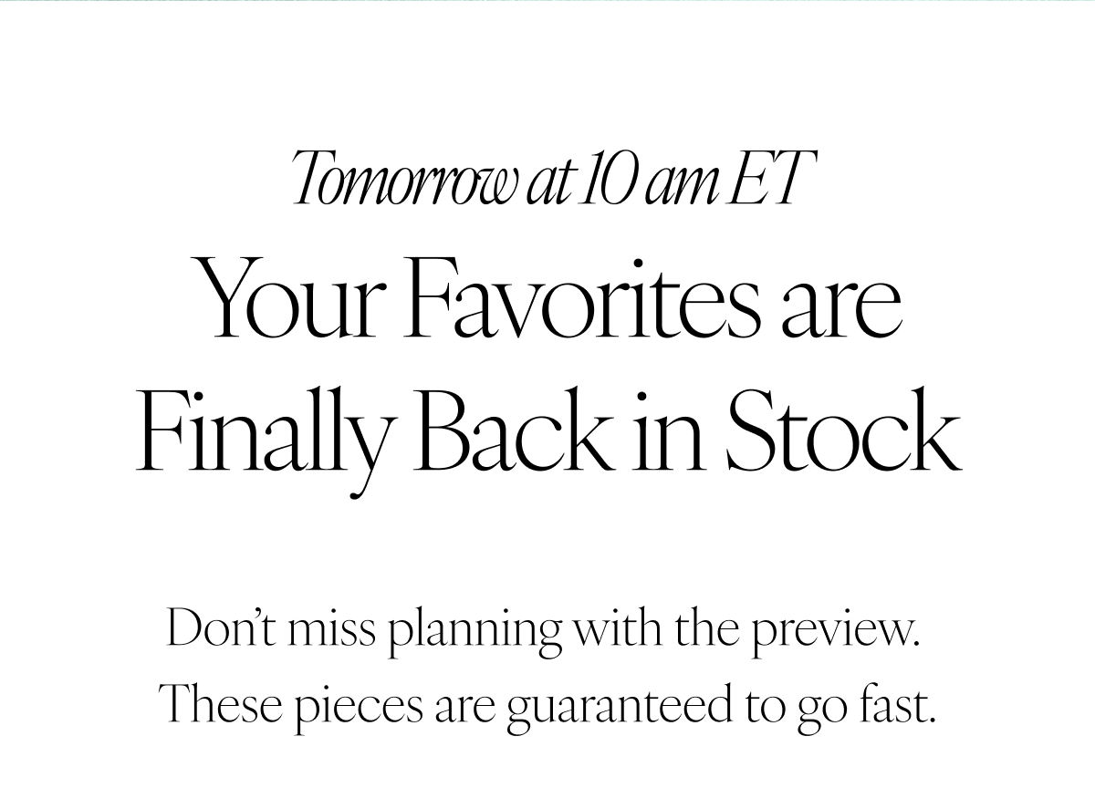 Tomorrow at 10am ET: Your Favorites are Finally Back in Stock. Don’t miss planning with the preview. These pieces are guaranteed to go fast.