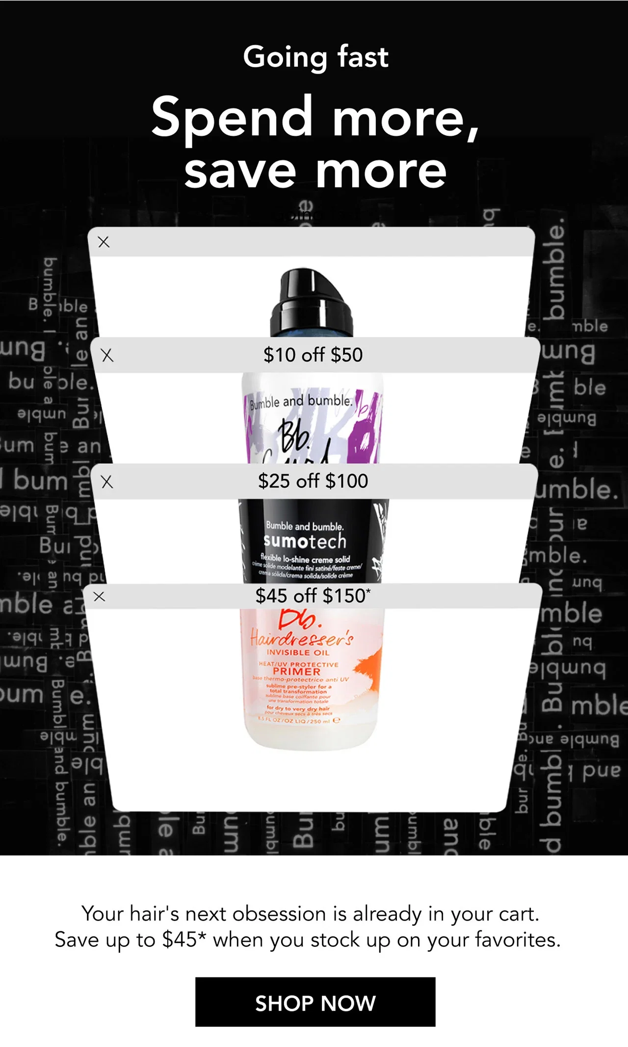 Going fast | Spend more, save more | $10 off $50 | $25 off $100 | $45 off $150* | Your hair's next obsession is already in your cart. Save up to $45* when you stock up on your favorites. | SHOP NOW