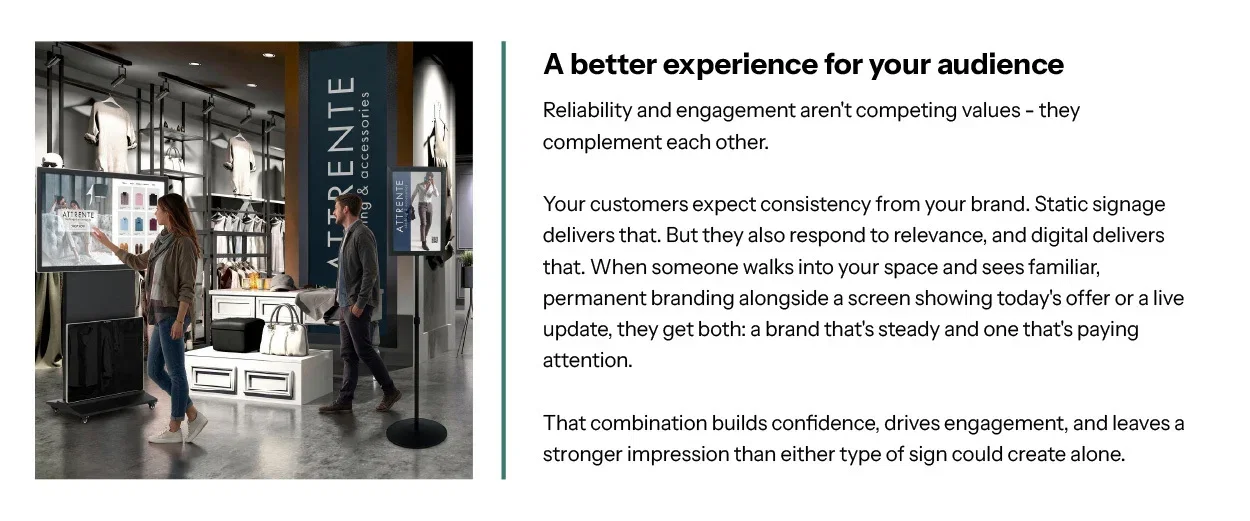 A better experience for your audience. Reliability and engagement aren't competing values — they complement each other.  Your customers expect consistency from your brand. Static signage delivers that. But they also respond to relevance, and digital delivers that. When someone walks into your space and sees familiar, permanent branding alongside a screen showing today's offer or a live update, they get both: a brand that's steady and one that's paying attention.  That combination builds confidence, drives engagement, and leaves a stronger impression than either type of sign could create alone.