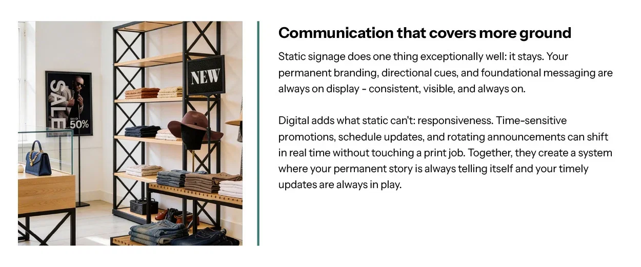 Communication that covers more ground. Static signage does one thing exceptionally well: it stays. Your permanent branding, directional cues, and foundational messaging are always on display — consistent, visible, and always on.  Digital adds what static can't: responsiveness. Time-sensitive promotions, schedule updates, and rotating announcements can shift in real time without touching a print job. Together, they create a system where your permanent story is always telling itself and your timely updates are always in play.