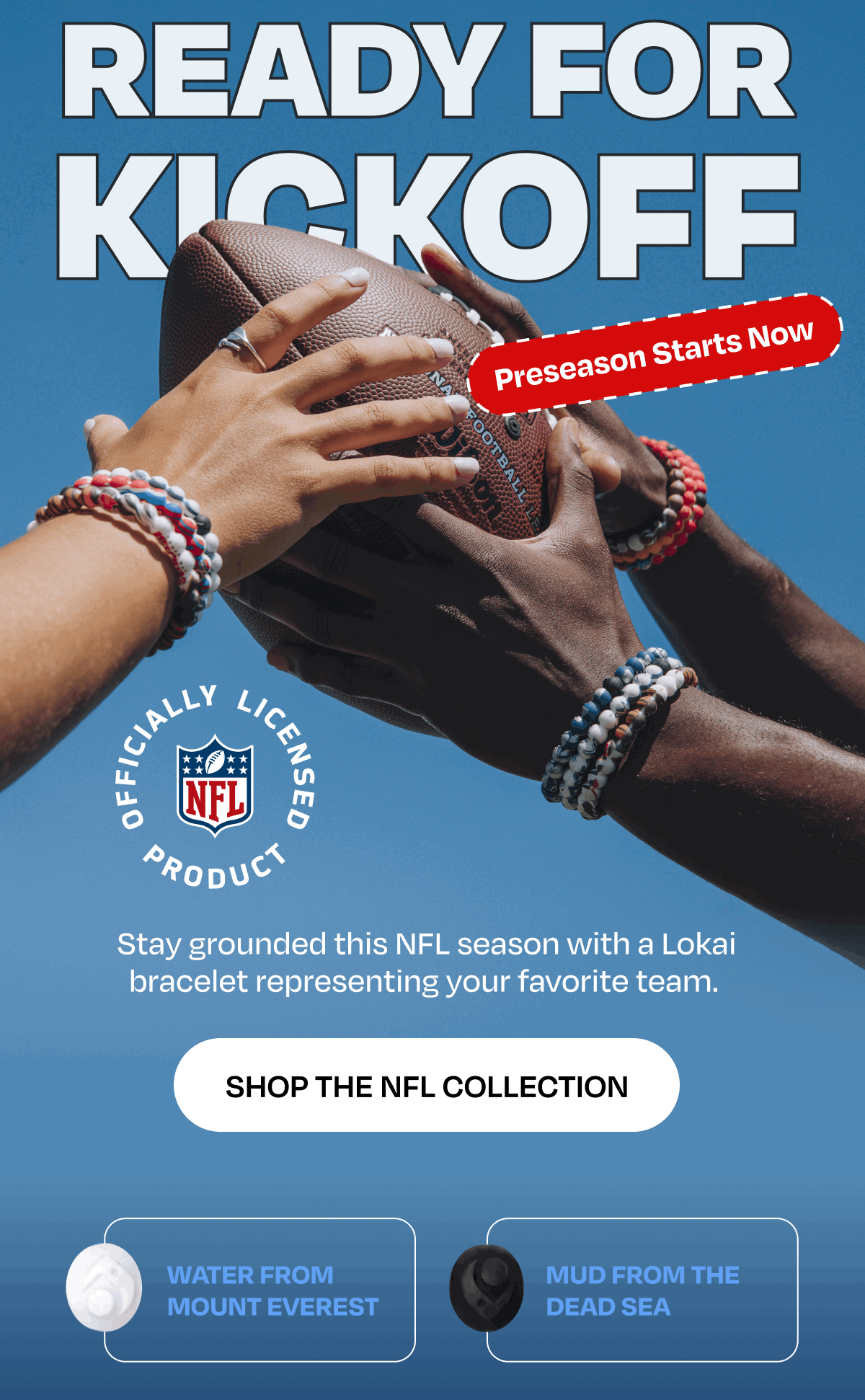 Ready for Knockoff | Preseason Starts Now | Stay grounded this NFL season with a Lokai bracelet representing your favorite team. | Water From Mount Everest | Mud From the Dead Sea
