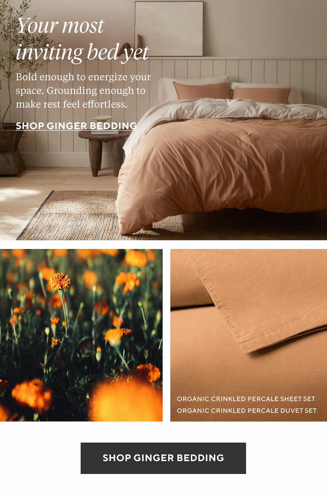 YOUR MOST INVITING BED YET Bold enough to energize your space. Grounding enough to make rest feel effortless. Shop Ginger Bedding >