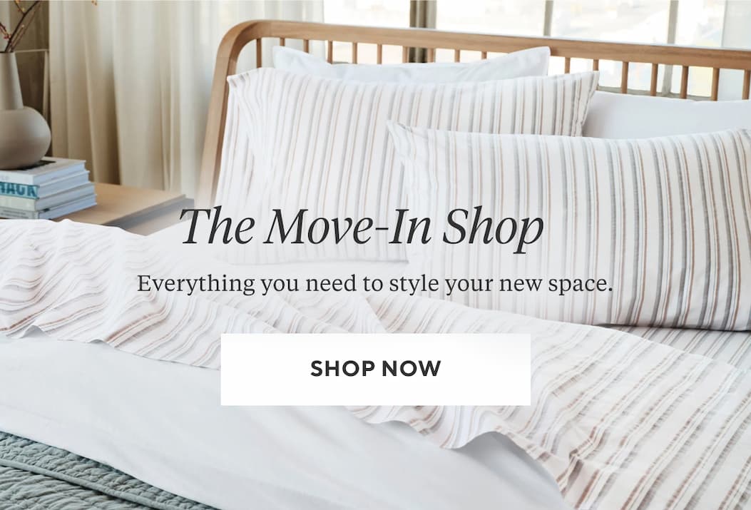 THE MOVE-IN SHOP Everything you need to style your new space. Shop Now >