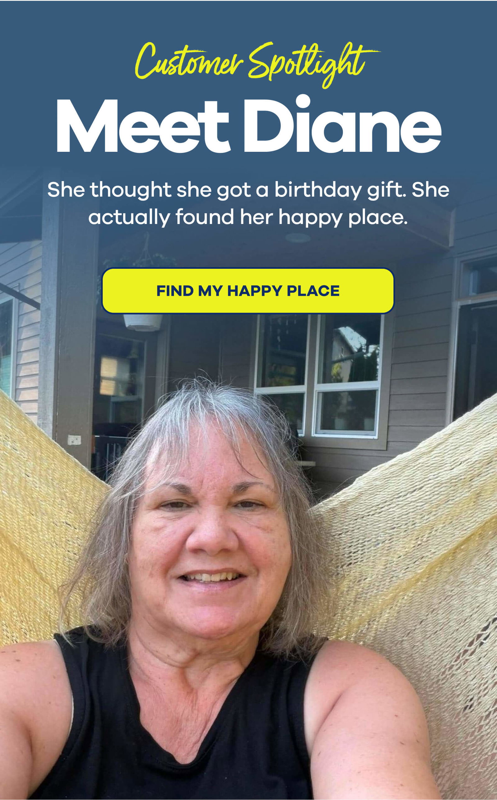 CUSTOMER SPOTLIGHT Meet Diane She thought she got a birthday gift. She actually found her happy place. FIND MY HAPPY PLACE