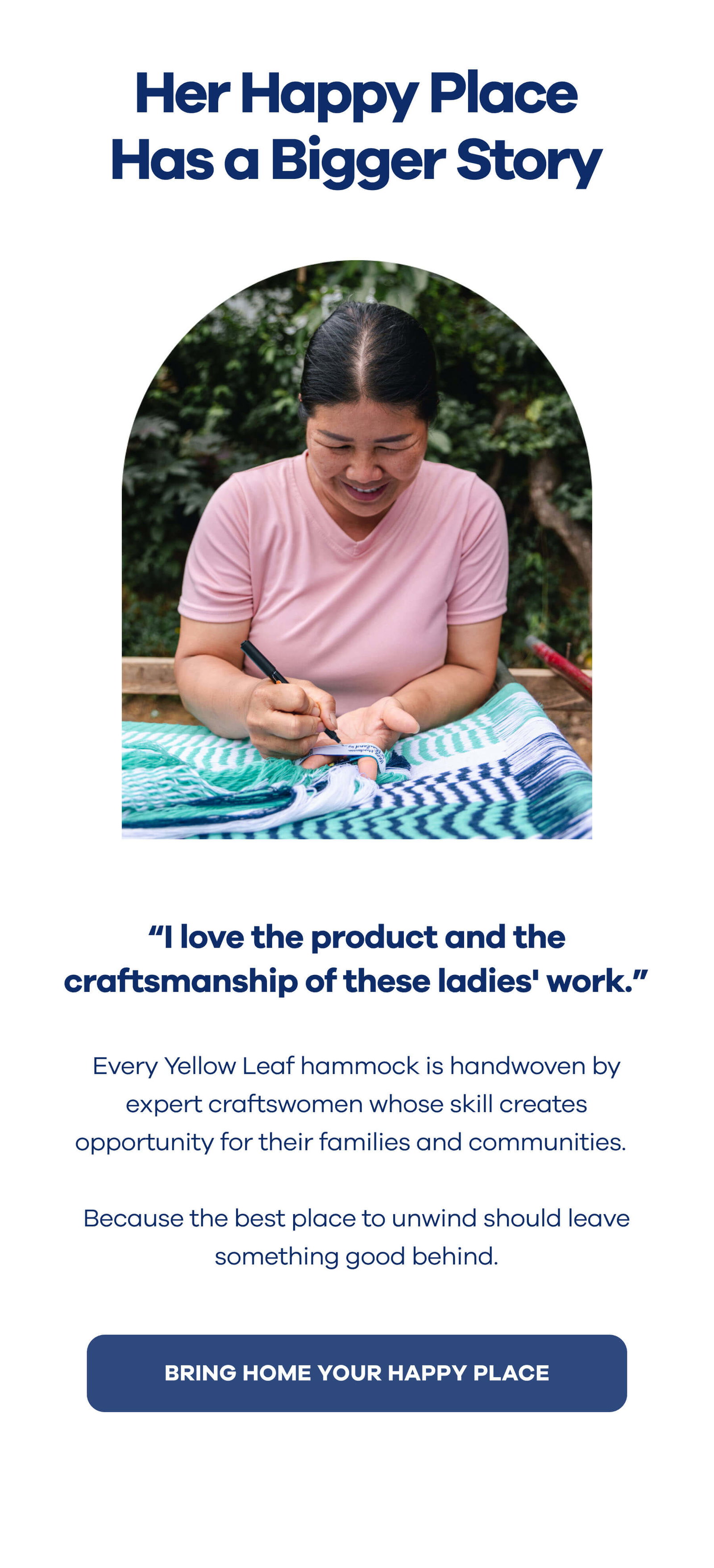 Her Happy Place Has a Bigger Story  "I love the product and the craftsmanship of these ladies' work."  Every Yellow Leaf hammock is handwoven by expert craftswomen whose skill creates opportunity for their families and communities.  Because the best place to unwind should leave something good behind. BRING HOME YOUR HAPPY PLACE