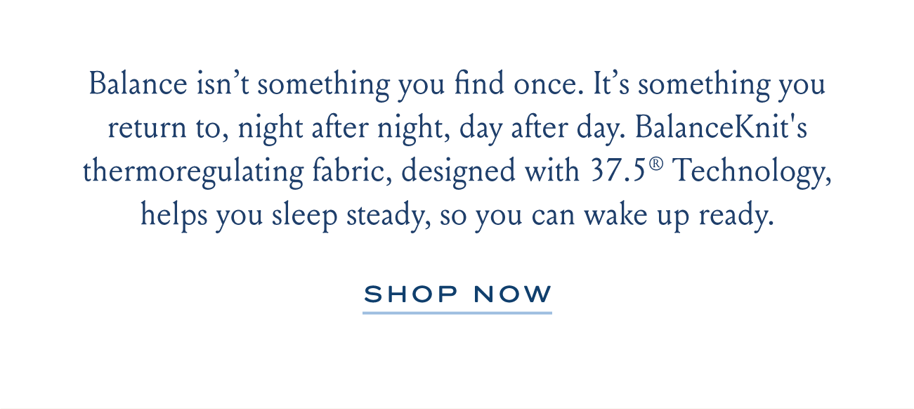 Balance isn’t something you find once. It’s something you return to, night after night, day after day. BalanceKnit's thermoregulating fabric, designed with 37.5® Technology, helps you sleep steady, so you can wake up ready. | SHOP NOW