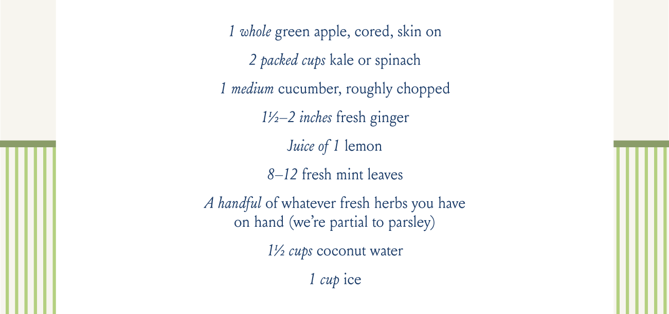 1 whole green apple, cored, skin on, 2 packed cups kale or spinach, 1 medium cucumber, roughly chopped, 1½–2 inches fresh ginger, Juice of 1 lemon, 8–12 fresh mint leaves, A handful of whatever fresh herbs you haveon hand (we’re partial to parsley), 1½ cups coconut water, 1 cup ice