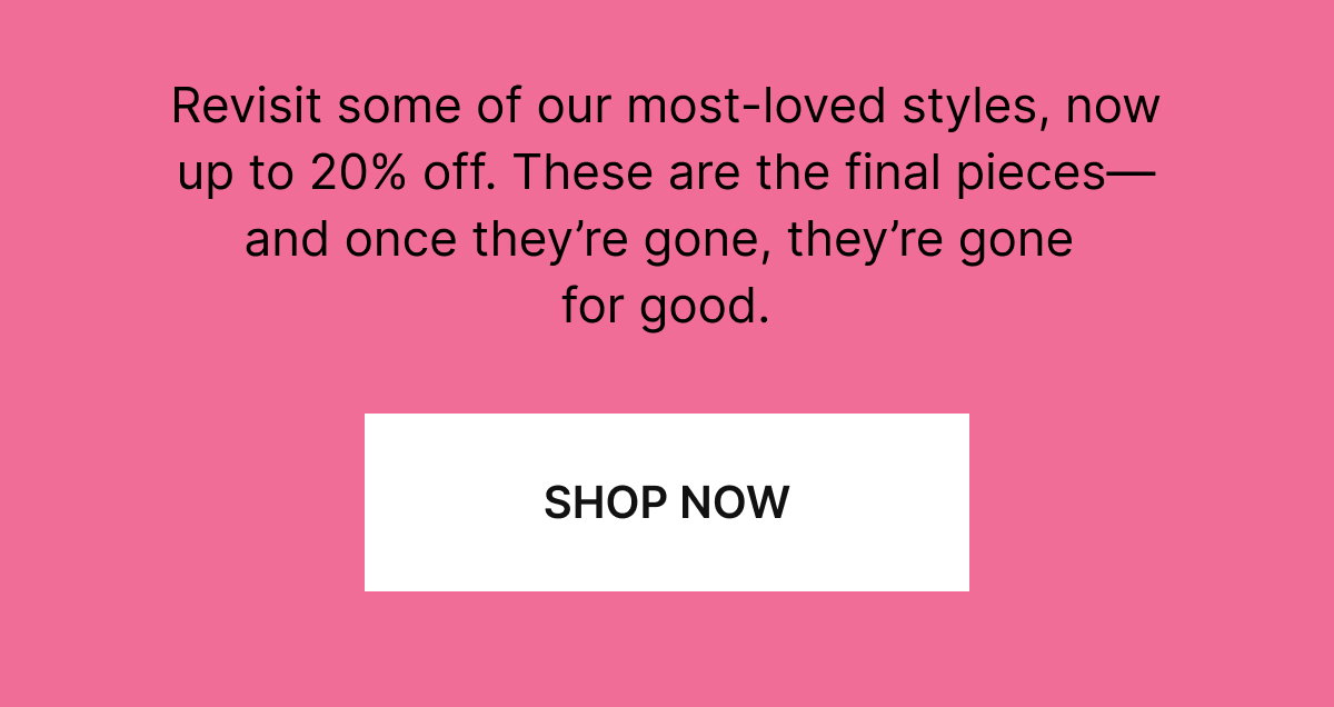 Revisit some of our most-loved styles, now up to 20% off. These are the final pieces—and once they're gone, they're gone for good.