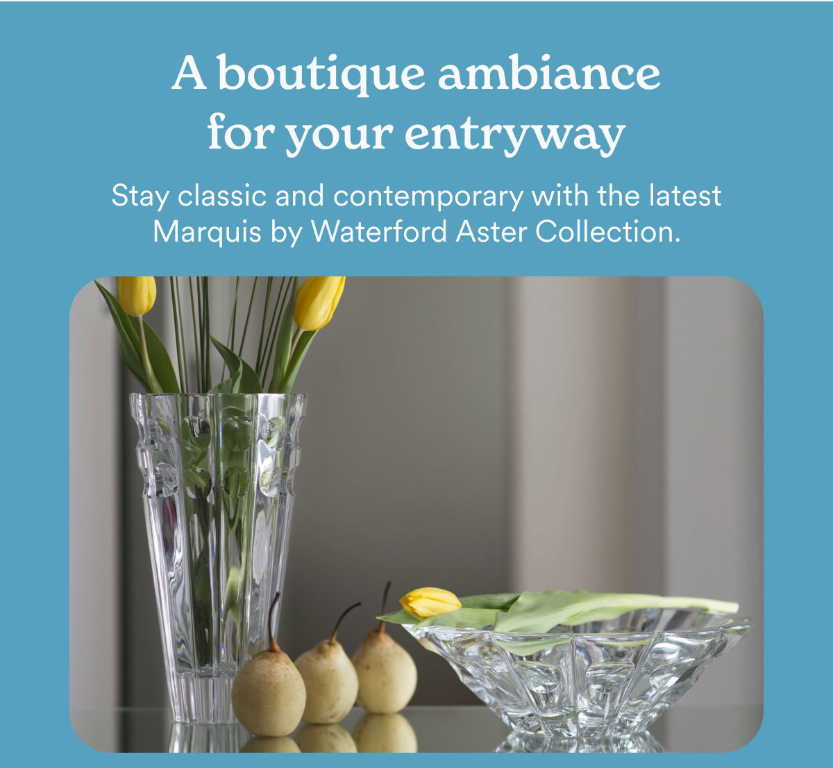 A boutique ambiance for your entryway. Stay classic and contemporary with the latest Marquis by Waterford Aster Collection.