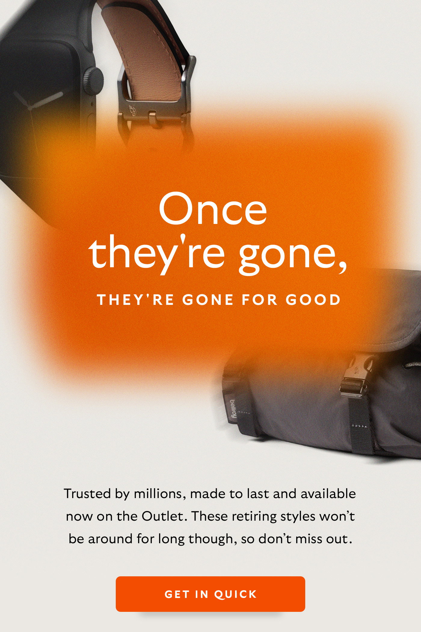 [Header] Once they're gone, they're gone for good. [Introduction] Trusted by millions, made to last and available now on the Outlet. These retiring styles won’t be around for long though, so don’t miss out. [CTA] Get in quick