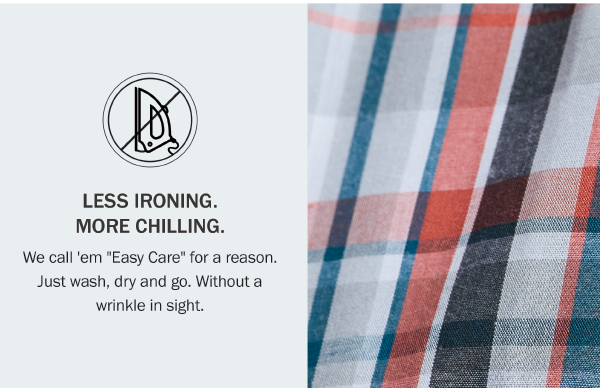 LESS IRONING. MORE CHILLING. We call 'em 'Easy Care' for a reason. Just wash, dry and go. Without a wrinkle in sight.