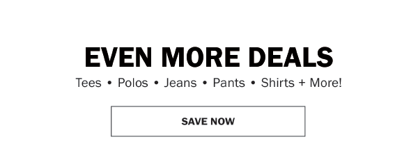 EVEN MORE DEALS Tees • Polos • Jeans • Pants • Shirts + More! SAVE NOW
