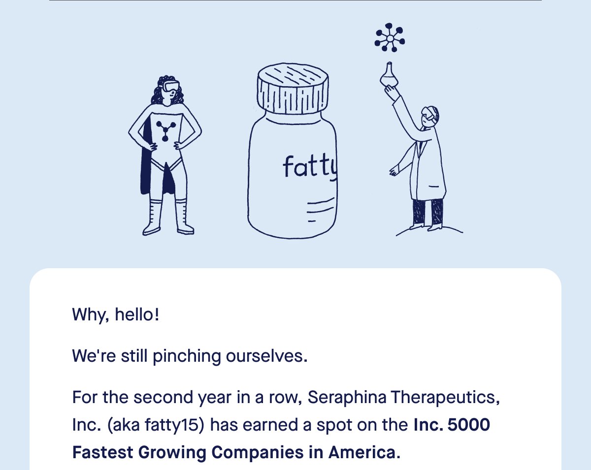 Why, hello! We're still pinching ourselves. For the second year in a row, Seraphina Therapeutics, Inc. (aka fatty15) has earned a spot on the Inc. 5000 Fastest Growing Companies in America. 