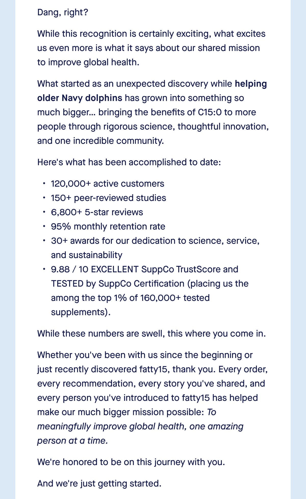 Dang, right? While this recognition is certainly exciting, what excites us even more is what it says about our shared mission to improve global health. What started as an unexpected discovery while helping older Navy dolphins has grown into something so much bigger… bringing the benefits of C15:0 to more people through rigorous science, thoughtful innovation, and one incredible community. Here's what has been accomplished to date: 120,000+ active customers 150+ peer-reviewed studies 6,800+ 5-star reviews 95% monthly retention rate 30+ awards for our dedication to science, service, and sustainability 9.88 / 10 EXCELLENT SuppCo TrustScore and TESTED by SuppCo Certification (placing us the among the top 1% of 160,000+ tested supplements). While these numbers are swell, this where you come in. Whether you've been with us since the beginning or just recently discovered fatty15, thank you. Every order, every recommendation, every story you've shared, and every person you've introduced to fatty15 has helped make our much bigger mission possible: To meaningfully improve global health, one amazing person at a time. We're honored to be on this journey with you. And we're just getting started.