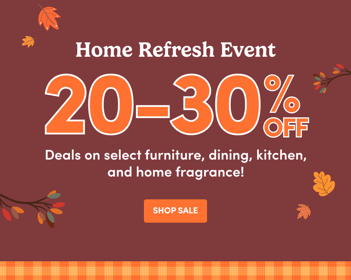 Home Refresh Event 20-30% OFF Deals on select furniture, dining, kitchen, and home fragrance! SHOP SALE