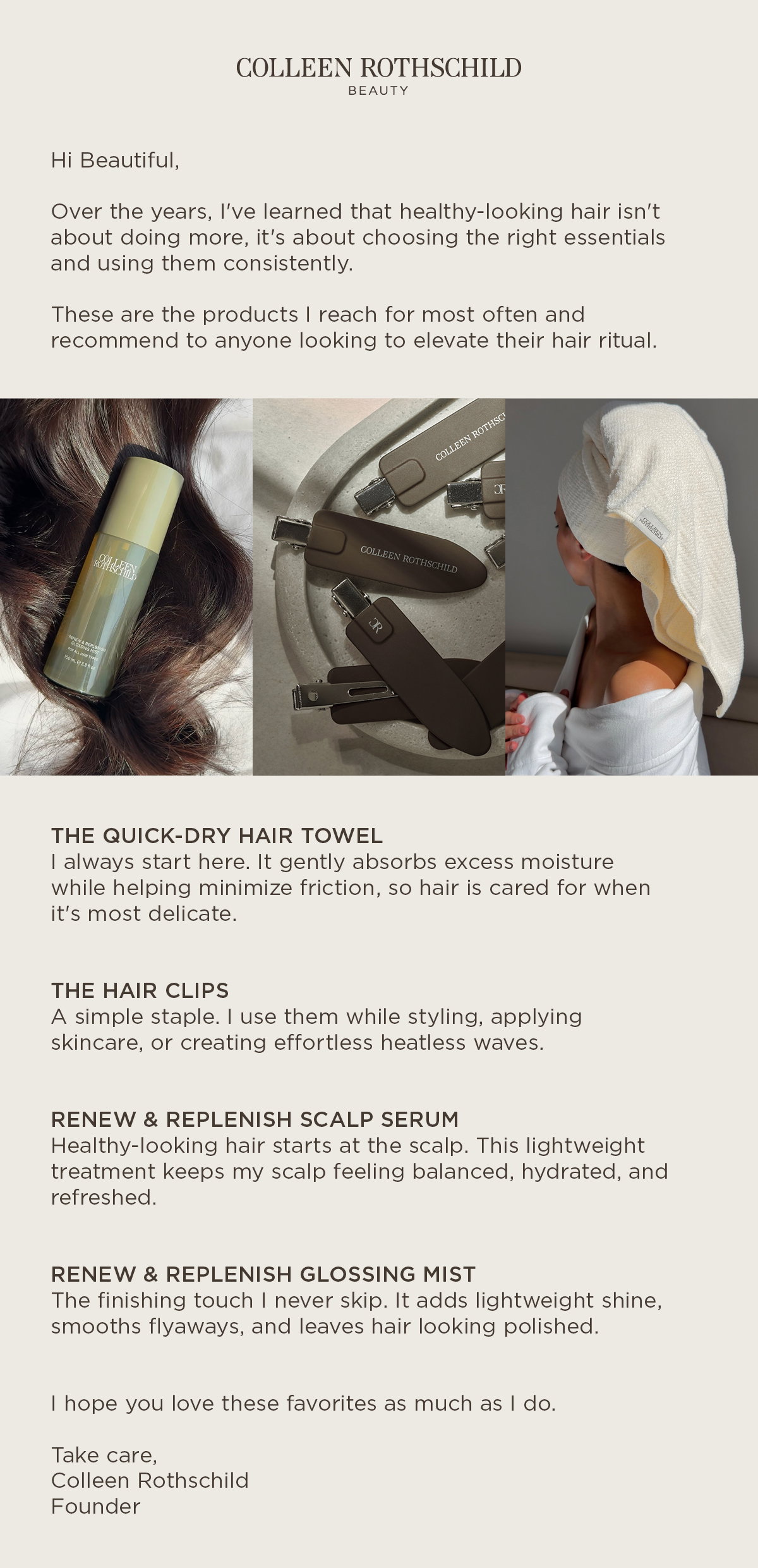 Discover Colleen Rothschild Beauty's founder-approved haircare essentials for healthier-looking hair. Colleen's recommended routine starts with the Quick-Dry Hair Towel, a soft, absorbent waffle-knit microfiber towel that gently removes excess moisture while helping minimize friction to support smoother, healthier-looking hair. Pair it with the Renew & Replenish Scalp Serum to help balance and hydrate the scalp, the Renew & Replenish Glossing Mist for lightweight shine and smoother-looking hair, and the Hair Clips for effortless styling, skincare application, or heatless waves. Together, these everyday essentials create a simple, effective haircare routine designed to support healthy-looking hair from wash day through styling.
