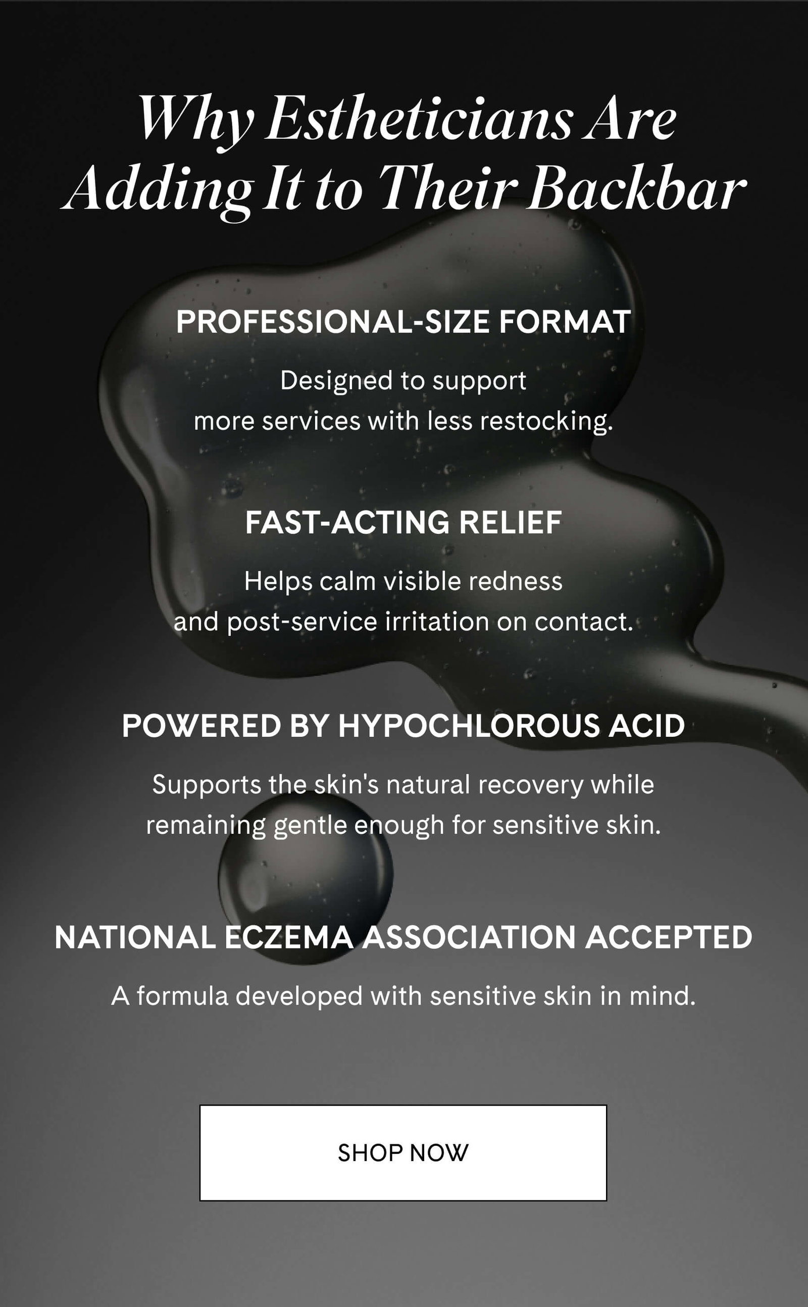 Why Estheticians Are Adding It to Their Backbar  Professional-size format Designed to support more services with less restocking.  Fast-acting relief Helps calm visible redness and post-service irritation on contact.  Powered by Hypochlorous Acid Supports the skin's natural recovery while remaining gentle enough for sensitive skin.  National Eczema Association Accepted A formula developed with sensitive skin in mind. SHOP NOW
