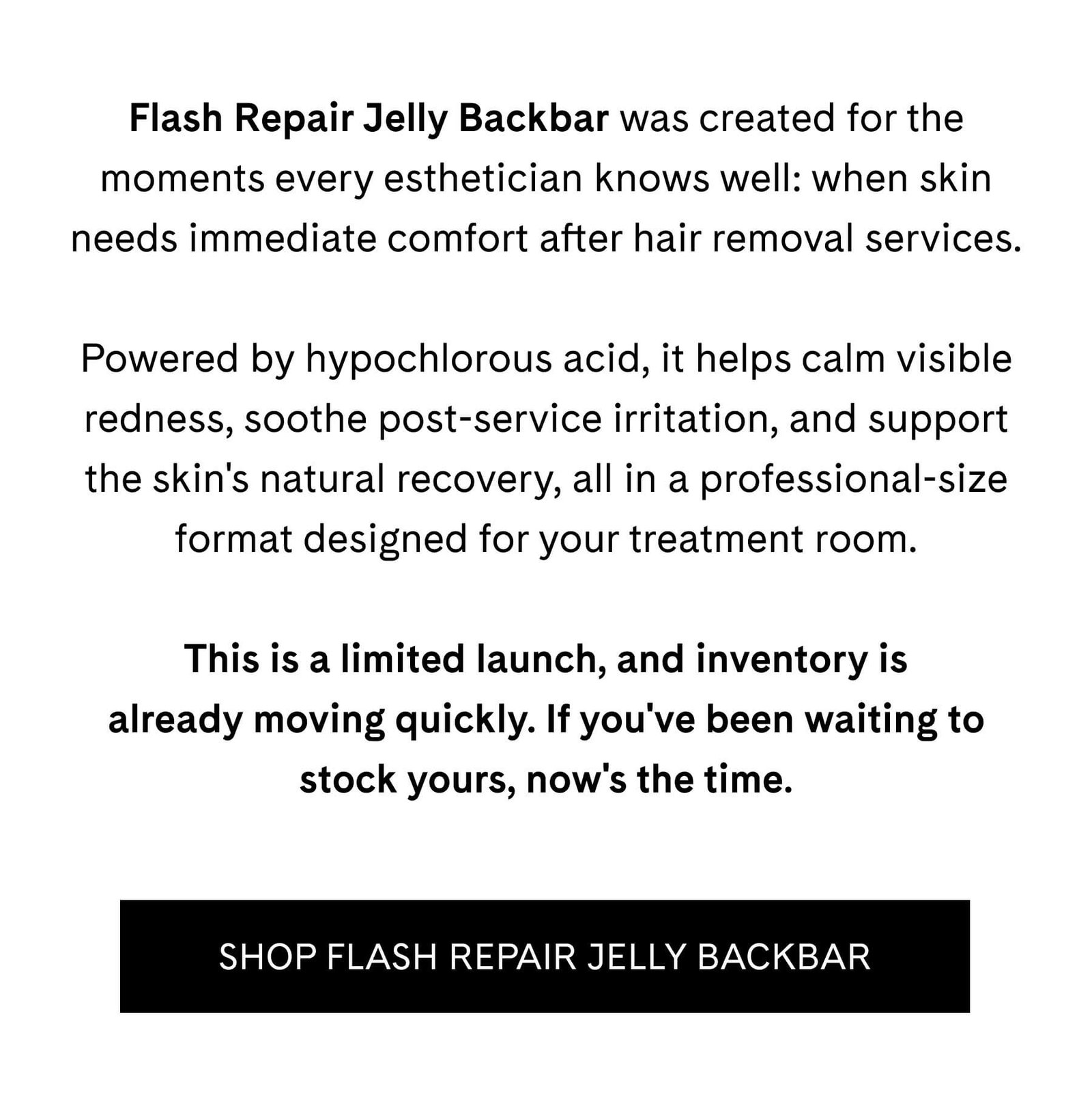 Flash Repair Jelly Backbar was created for the moments every esthetician knows well: when skin needs immediate comfort after hair removal services.  Powered by hypochlorous acid, it helps calm visible redness, soothe post-service irritation, and support the skin's natural recovery, all in a professional-size format designed for your treatment room.  This is a limited launch, and inventory is already moving quickly. If you've been waiting to stock yours, now's the time. SHOP FLASH REPAIR JELLY BACKBAR