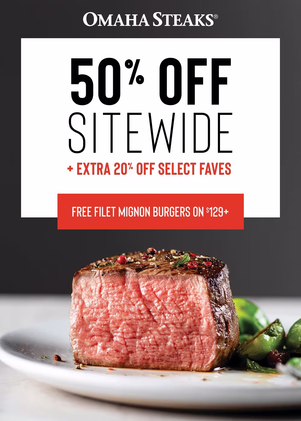 OMAHA STEAKS®

50% OFF
SITEWIDE 
+ EXTRA 20% OFF SELECT FAVES 

FREE FILET MIGNON BURGERS ON $129+
