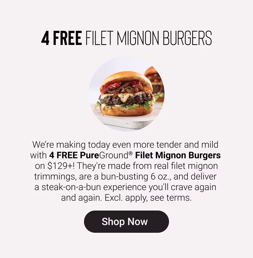 4 FREE FILET MIGNON BURGERS

We’re making today even more tender and mild with 4 FREE PureGround® Filet Mignon Burgers on $129+! They're made from real filet mignon trimmings, are a bun-busting 6 oz., and deliver a steak-on-a-bun experience you'll crave again and again. Excl. apply, see terms.

SHOP NOW

