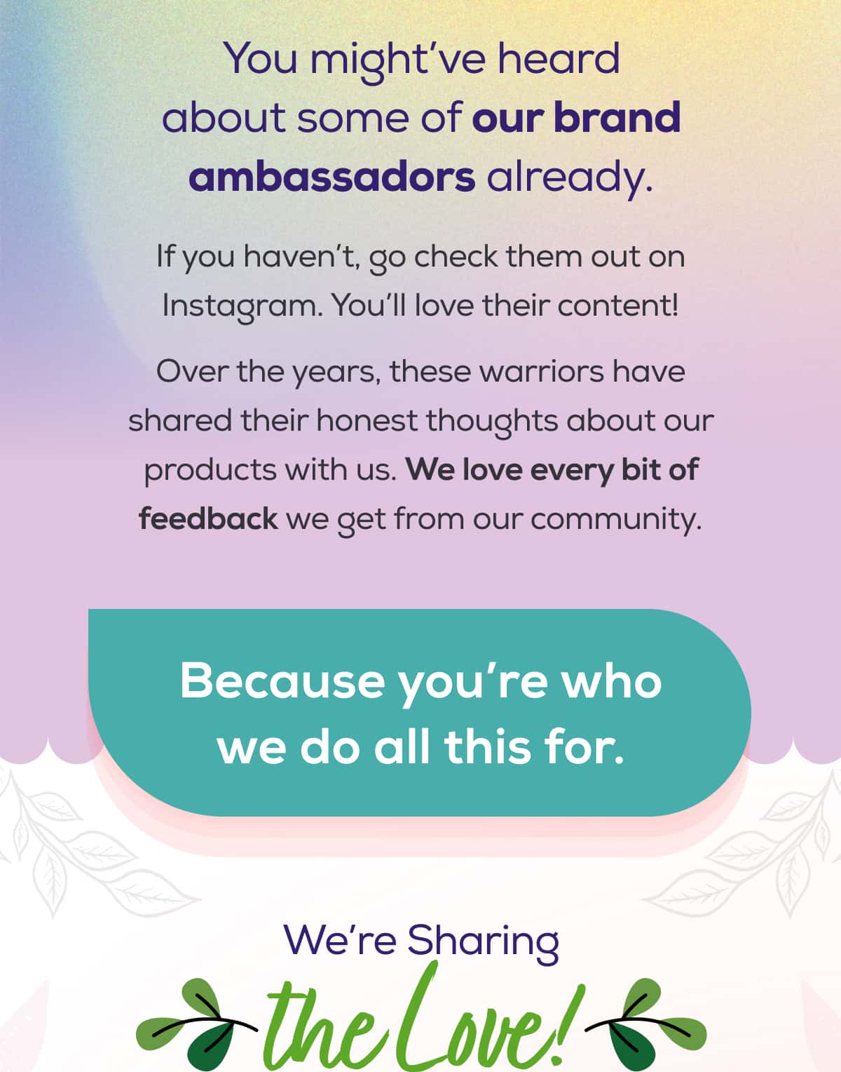 You might’ve heard about some of our brand ambassadors already.   If you haven’t, go check them out on Instagram. You’ll love their content!  Over the years, these warriors have shared their honest thoughts about our products with us. We love every bit of feedback we get from our community.  Because you’re who we do all this for.   We’re Sharing the Love!