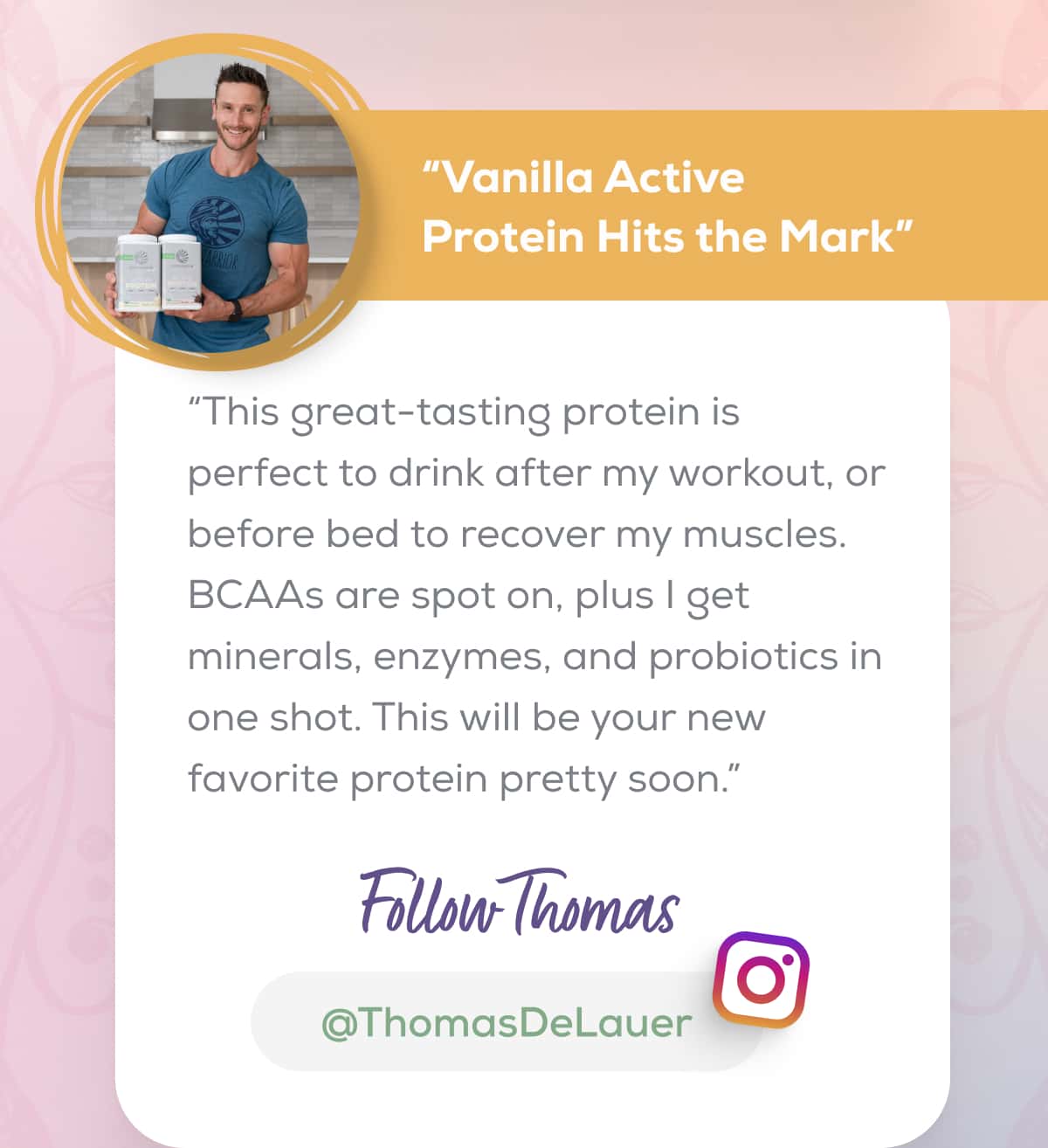 “Vanilla Active Protein Hits the Mark” “This great-tasting protein is perfect to drink after my workout, or before bed to recover my muscles. BCAAs are spot on, plus I get minerals, enzymes, and probiotics in one shot. This will be your new favorite protein pretty soon.” FOLLOW THOMAS   @ThomasDeLauer