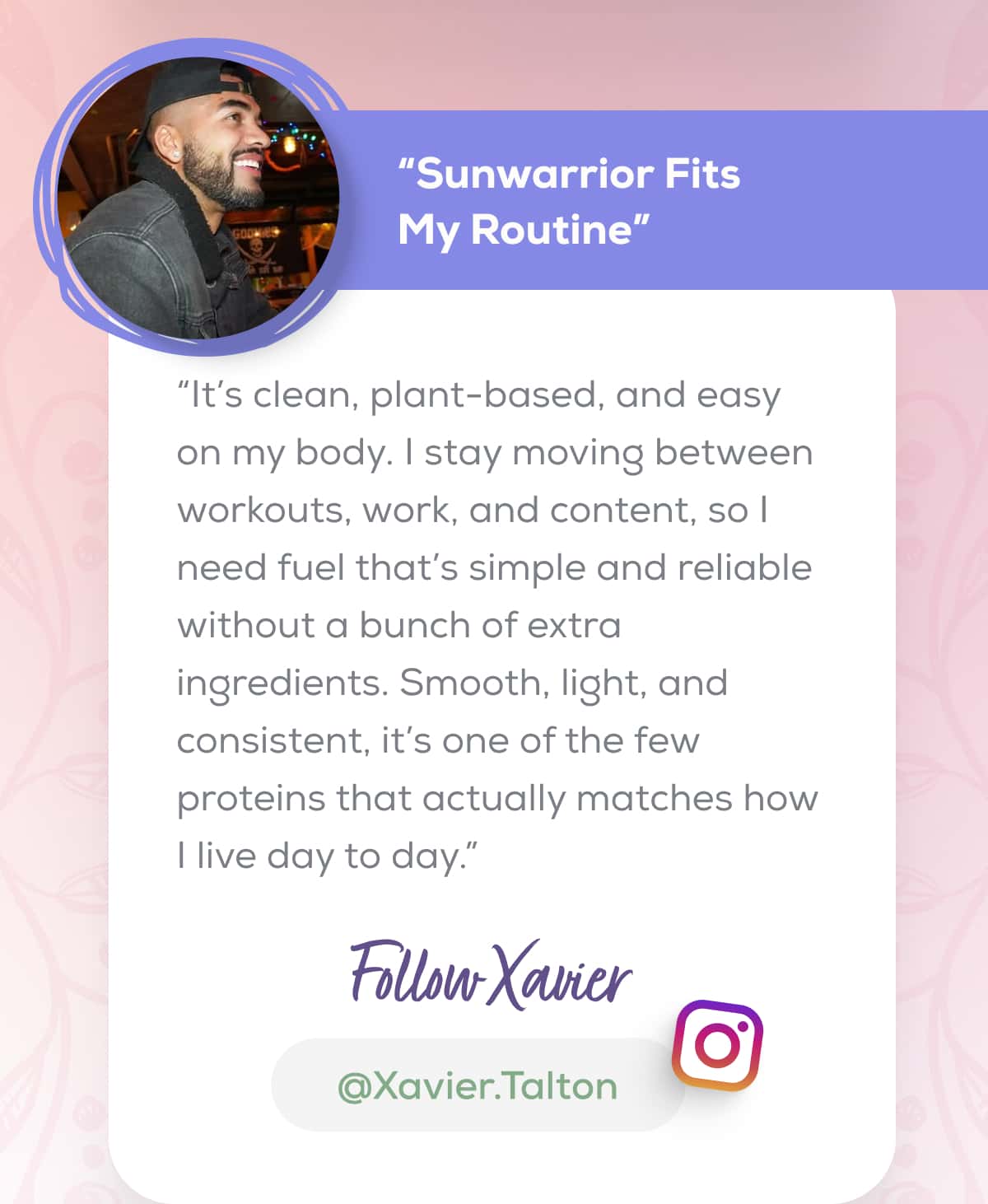 “Sunwarrior Fits My Routine” “It’s clean, plant-based, and easy on my body. I stay moving between workouts, work, and content, so I need fuel that’s simple and reliable without a bunch of extra ingredients. Smooth, light, and consistent, it’s one of the few proteins that actually matches how I live day to day.” FOLLOW XAVIER   @Xavier.Talton