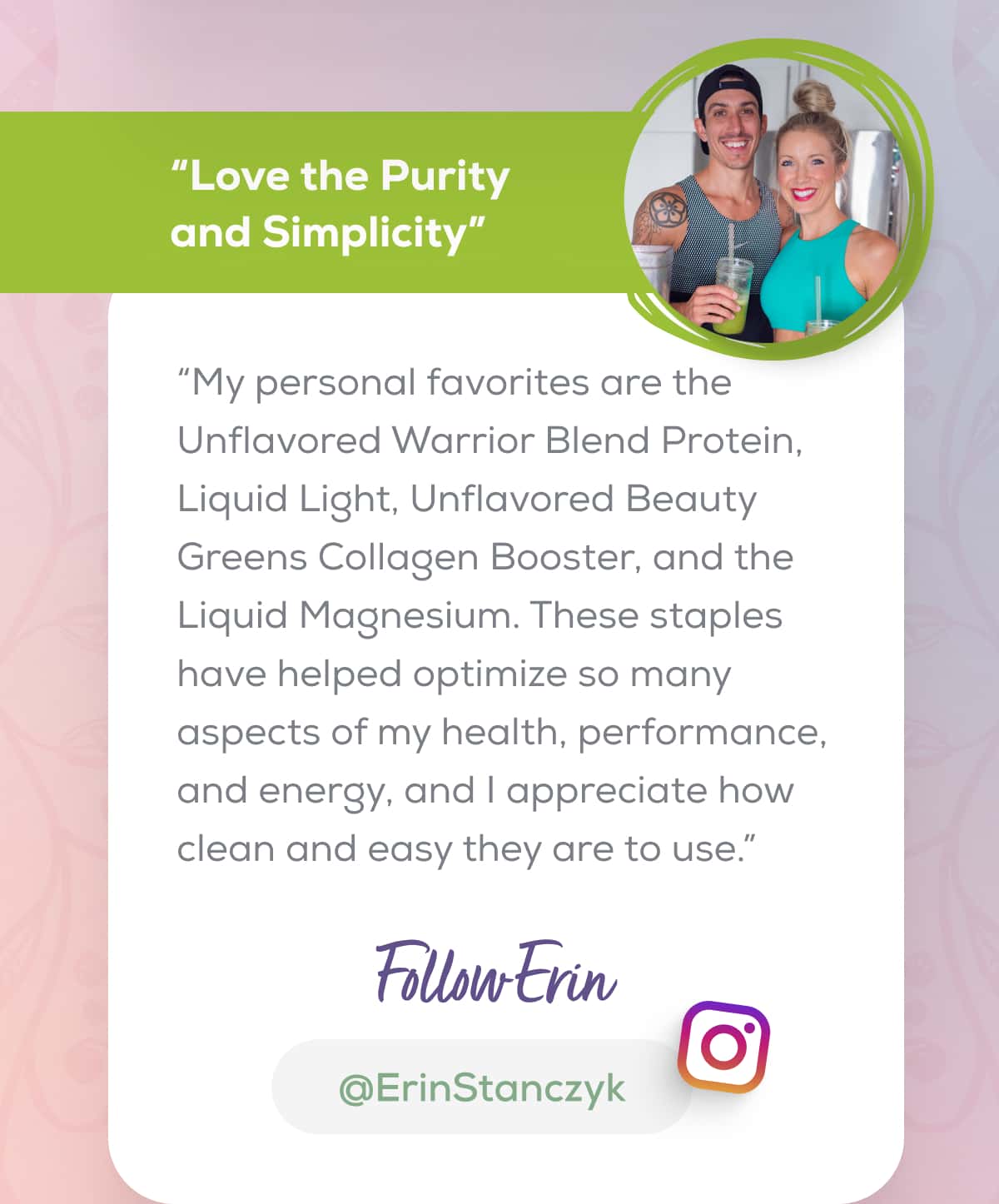 “Love the Purity and Simplicity” “My personal favorites are the Unflavored Warrior Blend Protein, Liquid Light, Unflavored Beauty Greens Collagen Booster, and the Liquid Magnesium. These staples have helped optimize so many aspects of my health, performance, and energy, and I appreciate how clean and easy they are to use.”  FOLLOW ERIN    @ErinStanczyk