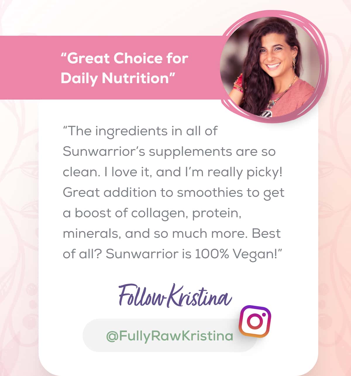 “Great Choice for Daily Nutrition” “The ingredients in all of Sunwarrior’s supplements are so clean. I love it, and I’m really picky! Great addition to smoothies to get a boost of collagen, protein, minerals, and so much more. Best of all? Sunwarrior is 100% Vegan!”   FOLLOW KRISTINA   @FullyRawKristina