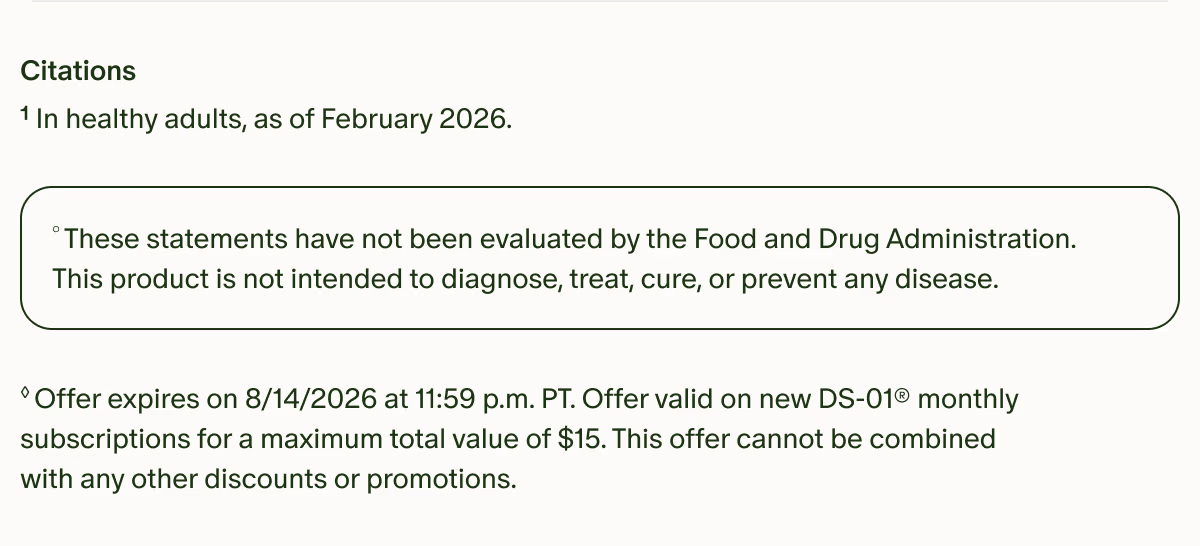 Citations | ¹In healthy adults, as of February 2026. | °These statements have not been evaluated by the Food and Drug Administration. This product is not intended to diagnose, treat, cure, or prevent any disease. | ◊Offer expires on 8/14/2026 at 11:59 p.m. PT. Offer valid on new DS-01® monthly subscriptions for a maximum total value of $15. This offer cannot be combined with any other discounts or promotions.