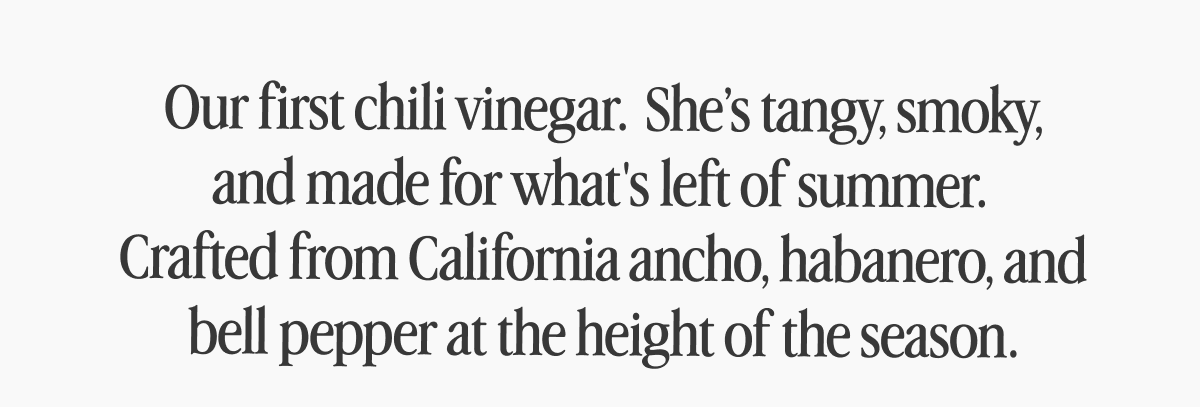Our first chili vinegar.  She’s tangy, smoky, and made for what's left of summer.  Crafted from California ancho, habanero, and bell pepper at the height of the season.