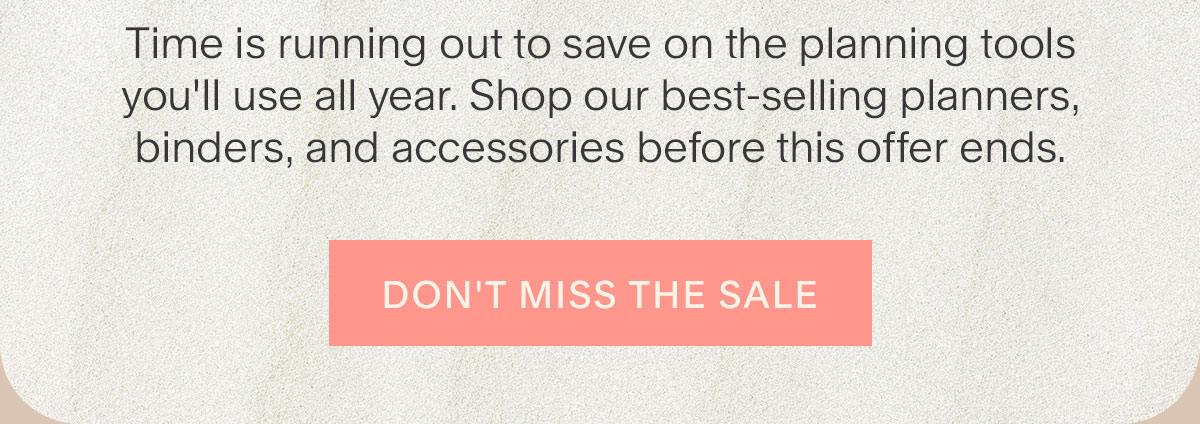 Time is running out to save on the planning tools you'll use all year. Shop our best-selling planners, binders, and accessories before this offer ends. Don't Miss the Sale.