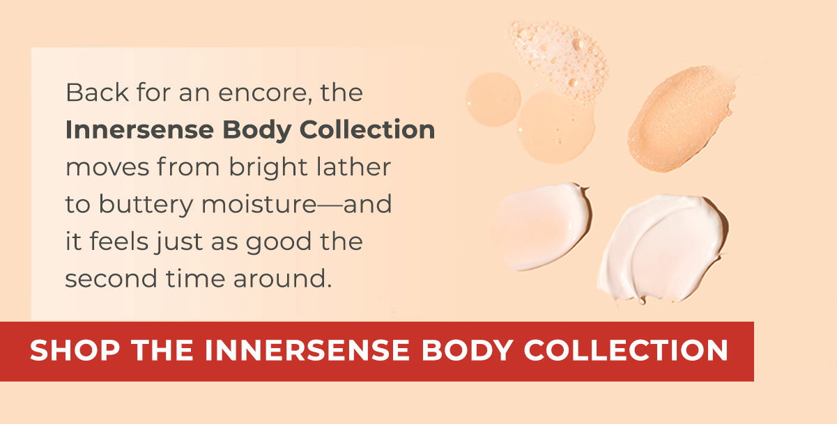 Back for an encore, the Innersense Body Collection moves from bright lather to buttery moisture—and it feels just as good the second time around. 