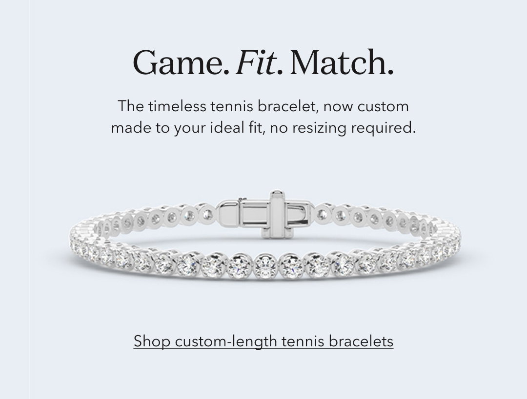 Game. Fit. Match. The timeless tennis bracelet, now custom made to your ideal fit, no resizing required. Shop custom-length tennis bracelets