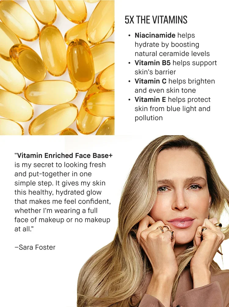 5X THE VITAMINS | Niacinamide helps hydrate by boosting natural ceramide levels | Vitamin B5 helps support skin's barrier | Vitamin C helps brighten and even skin tone | Vitamin E helps protect skin from blue light and pollution | "Vitamin Enriched Face Base+ is my secret to looking fresh and put-together in one simple step. It gives my skin this healthy, hydrated glow that makes me feel confident, whether I'm wearing a full face of makeup or no makeup at all."  | -Sara Foster