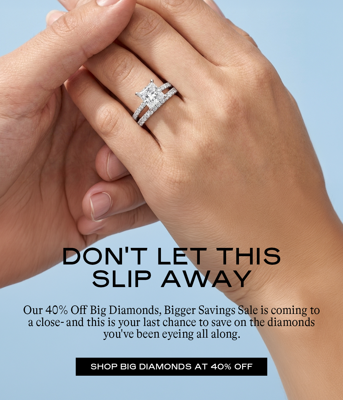 Shop Big Diamonds at 40% Off Big diamonds deserve a big goodbye.  Our 40% Off Big Diamonds, Bigger Savings Sale is coming to a close- and this is your last chance to save on the diamonds you've been eyeing all along.