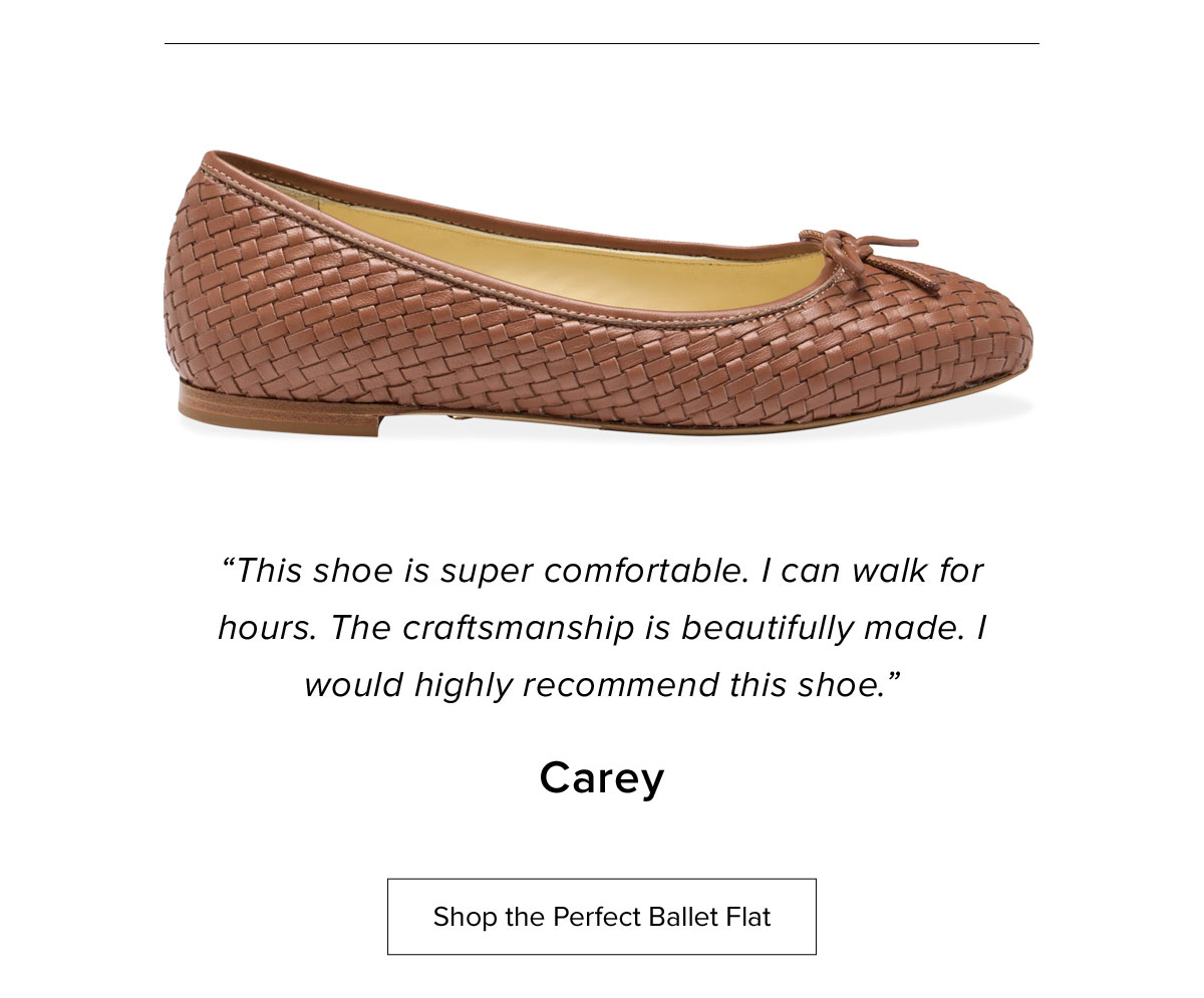 "This shoe is super comfortable. I can walk for hours. The craftmanship is beautifully made. I would highly recommend this shoe." Carey