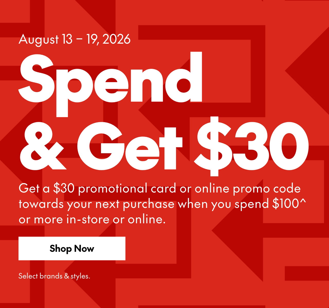 SPEND & GET  
August 13-19, 2026 
Get a $30 promotional card or online promo code towards your next purchase when you spend $100* or more in-store or online. Select brands & styles. 
