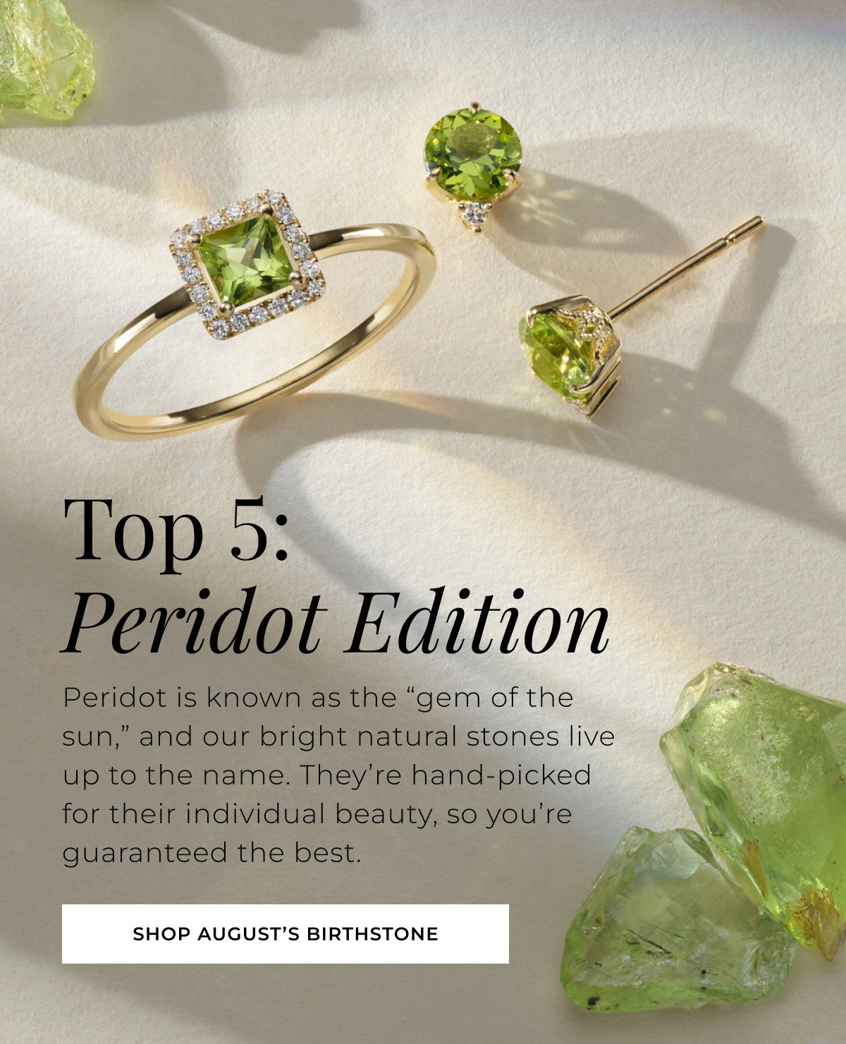 Top 5: Peridot Edition Peridot is known as the “gem of the sun,” and our bright natural stones live up to the name. They’re hand-picked for their individual beauty, so you’re guaranteed the best. Shop August’s Birthstone >