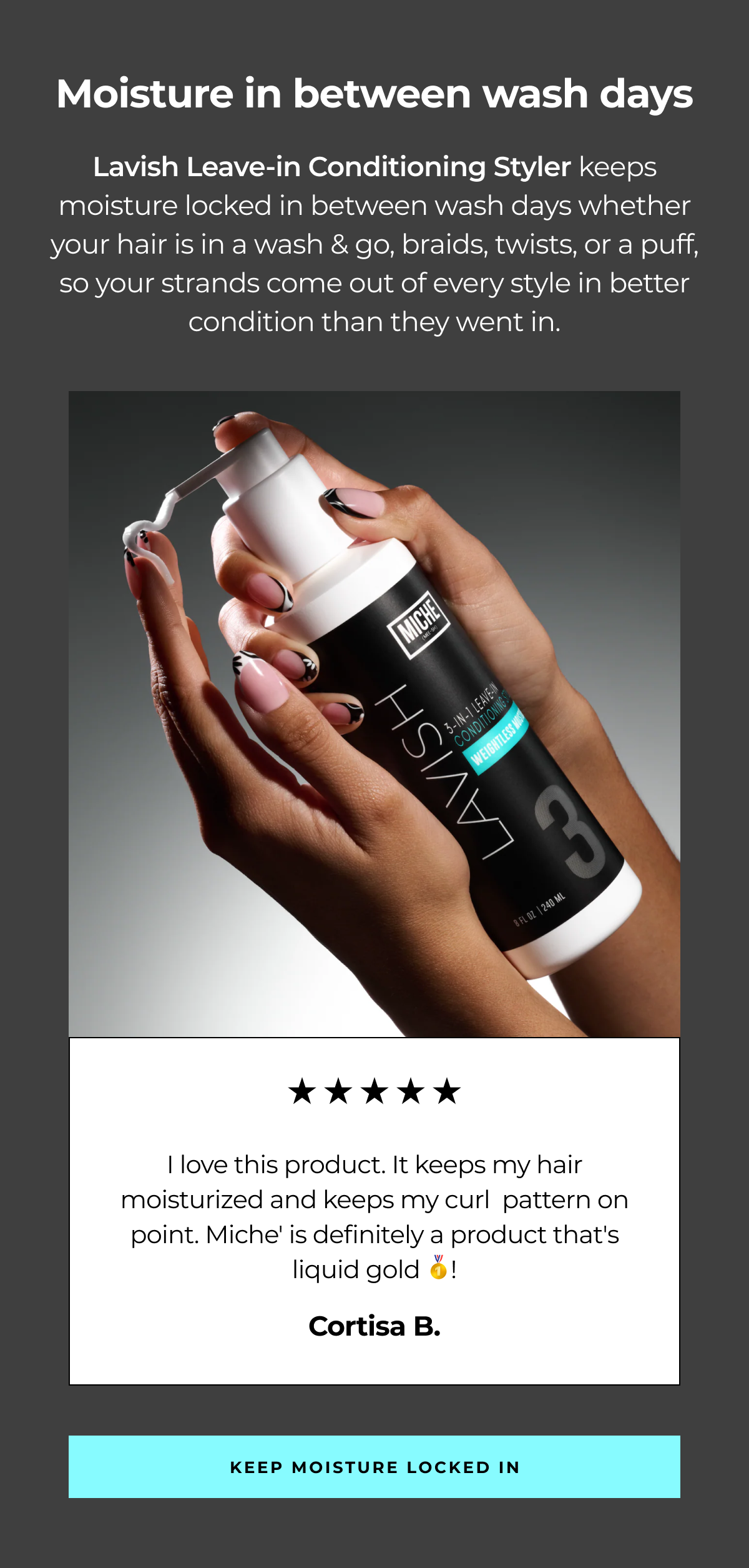 moisture in between wash days lavish leave-in conditioning styler keeps moisture locked in between wash days whether your hair is in a wash & go, braids, twists, or a puff, so your strands come out of every style in better condition than they went in. i love this product. it keeps my hair moisturized and keeps my curl pattern on point. miche' is definitely a product that's liquid gold 🥇! cortisa b. keep moisture locked in