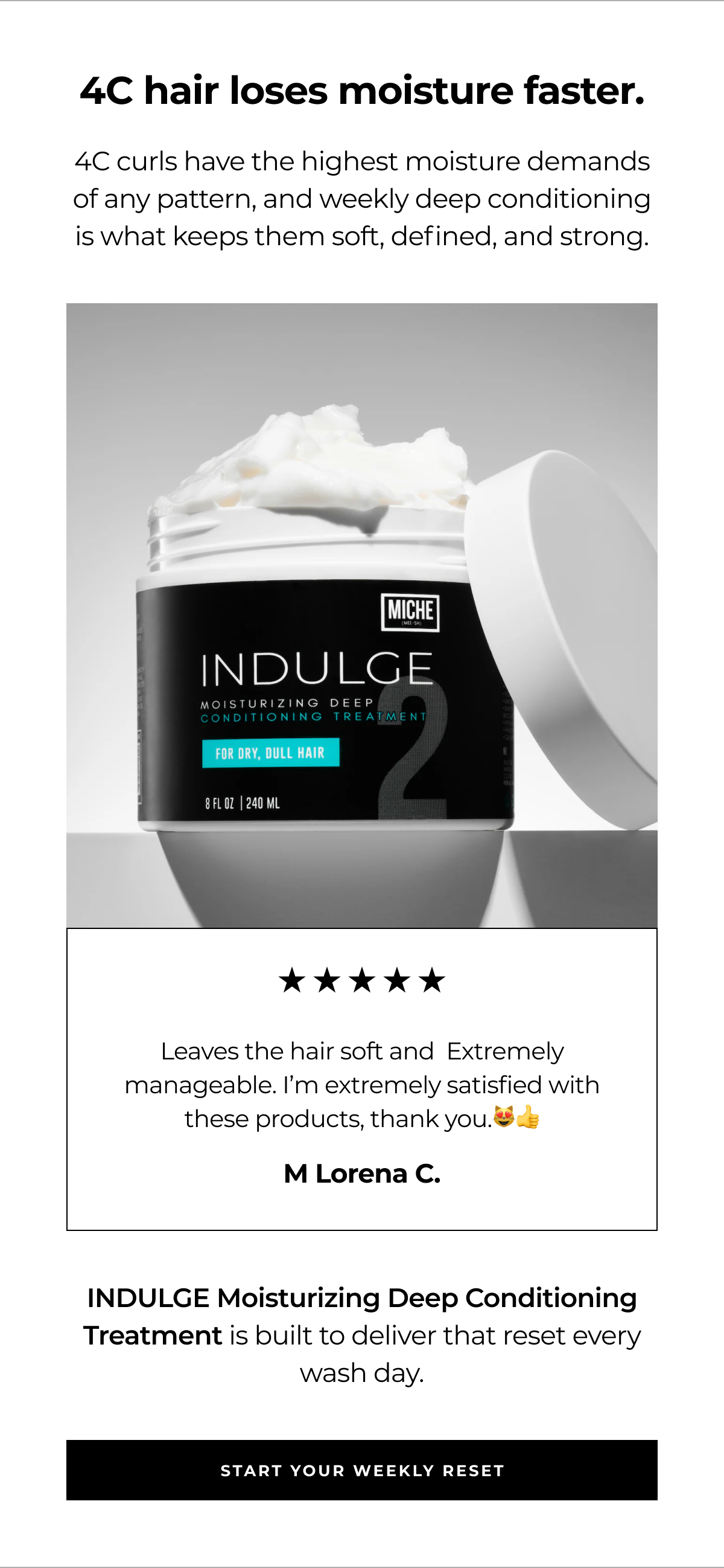 4c hair loses moisture faster. 4c curls have the highest moisture demands of any pattern, and weekly deep conditioning is what keeps them soft, defined, and strong. leaves the hair soft and extremely manageable. i’m extremely satisfied with these products, thank you.😻👍 m lorena c. indulge moisturizing deep conditioning treatment is built to deliver that reset every wash day. start your weekly reset